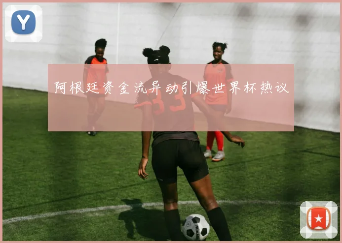 阿根廷资金流异动引爆世界杯热议