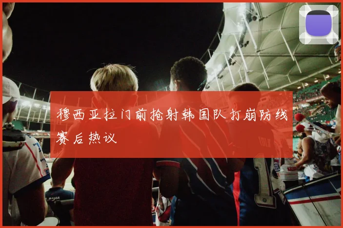 穆西亚拉门前抢射韩国队打崩防线赛后热议