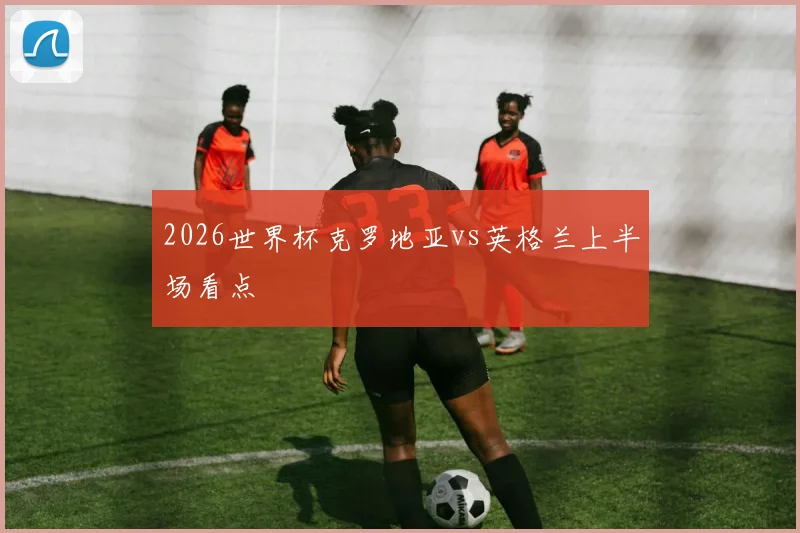 2026世界杯克罗地亚vs英格兰上半场看点