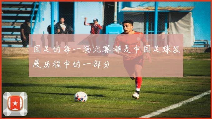国足的每一场比赛都是中国足球发展历程中的一部分