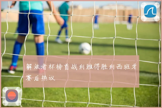解放者杯榜首战利雅得胜利西班牙赛后热议