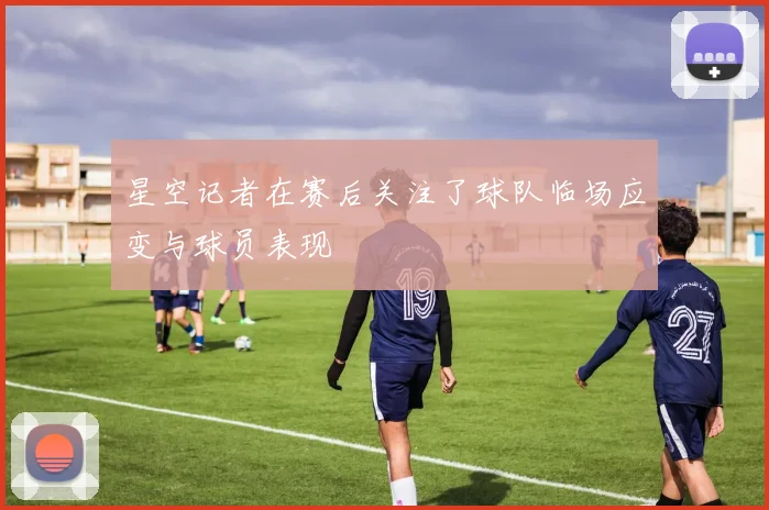 星空记者在赛后关注了球队临场应变与球员表现