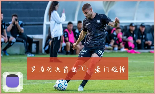 罗马对决首尔FC：豪门碰撞