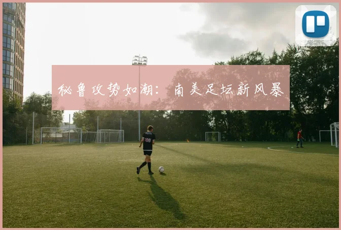 秘鲁攻势如潮：南美足坛新风暴