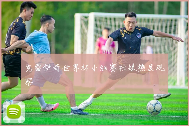 克雷伊奇世界杯小组赛社媒热度观察