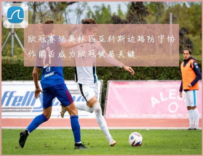 欧冠赛场奥林匹亚科斯边路防守协作能否成为欧冠破局关键