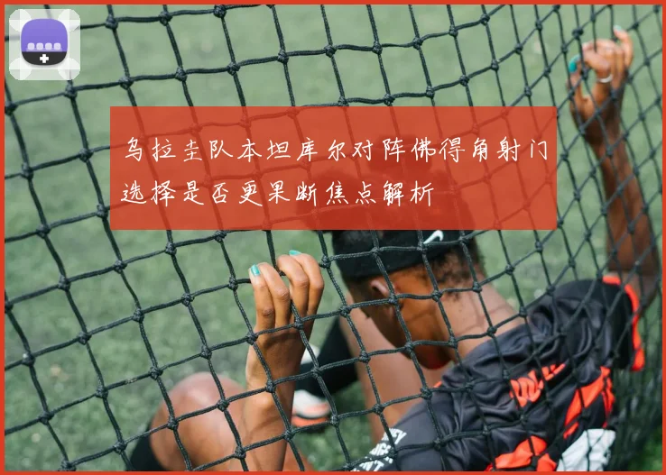 乌拉圭队本坦库尔对阵佛得角射门选择是否更果断焦点解析
