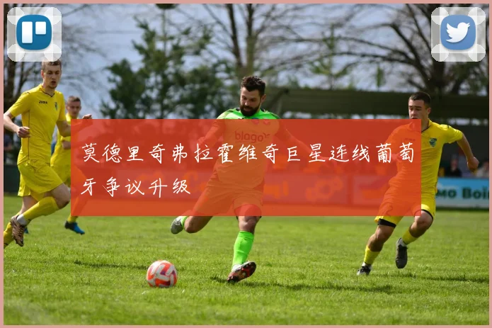 莫德里奇弗拉霍维奇巨星连线葡萄牙争议升级