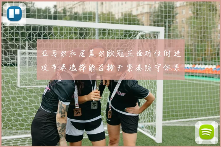 亚马尔和居莱尔欧冠正面对位时进攻节奏选择能否撕开紧凑防守体系
