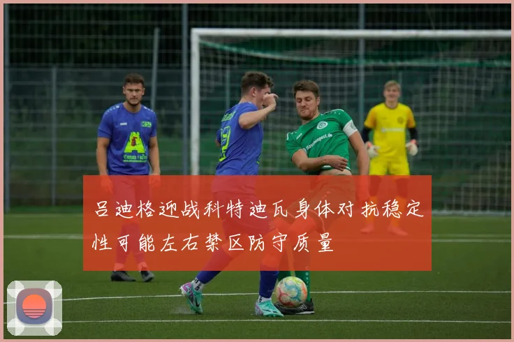 吕迪格迎战科特迪瓦身体对抗稳定性可能左右禁区防守质量