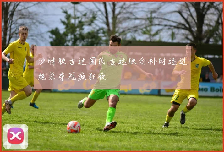 沙特联吉达国民吉达联合补时连进绝杀夺冠疯狂夜