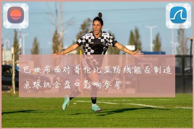 巴坎布面对哥伦比亚防线能否制造点球机会盘口影响参考
