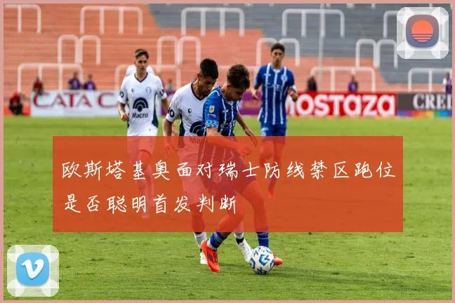 欧斯塔基奥面对瑞士防线禁区跑位是否聪明首发判断