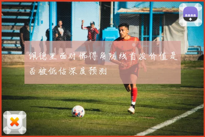 佩德里面对佛得角防线首发价值是否被低估深度预测