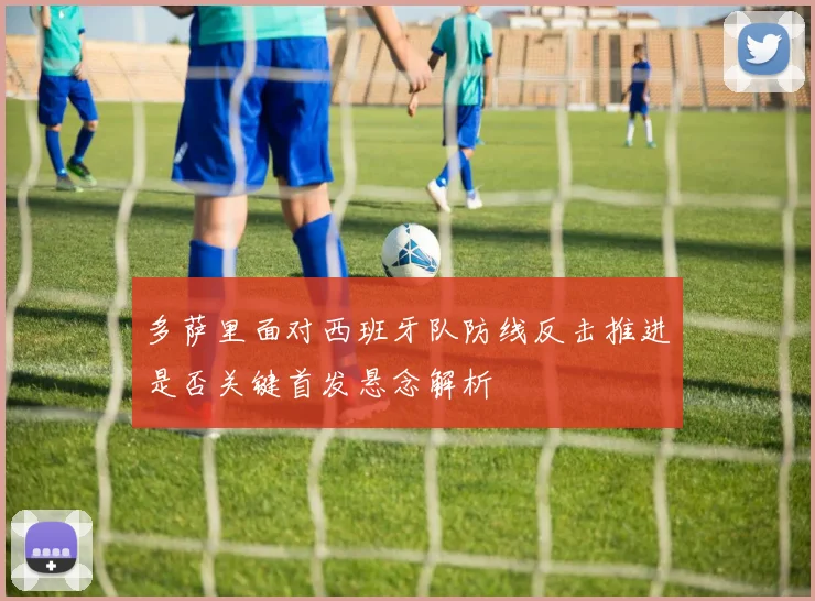 多萨里面对西班牙队防线反击推进是否关键首发悬念解析