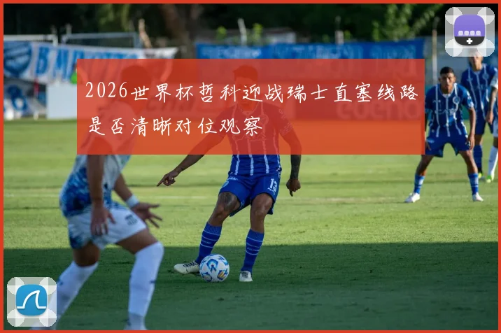 2026世界杯哲科迎战瑞士直塞线路是否清晰对位观察