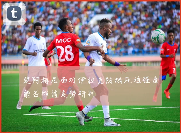 楚阿梅尼面对伊拉克防线压迫强度能否维持走势研判