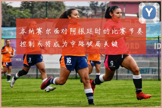 本纳赛尔面对阿根廷时的比赛节奏控制或将成为中路破局关键