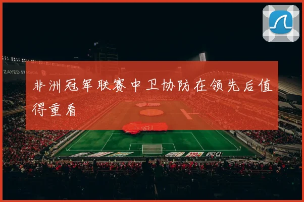 非洲冠军联赛中卫协防在领先后值得重看