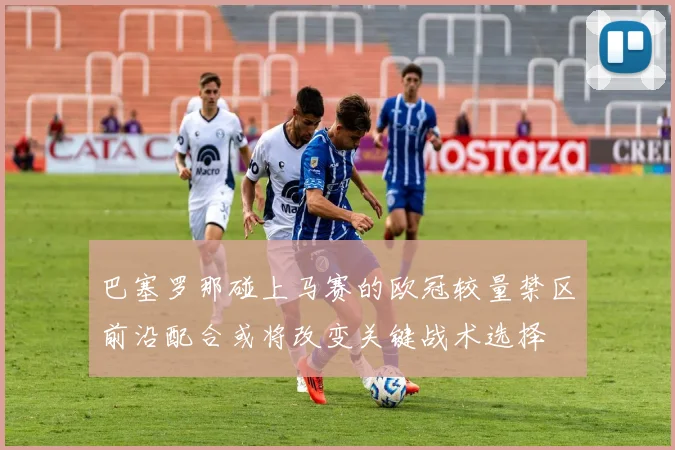 巴塞罗那碰上马赛的欧冠较量禁区前沿配合或将改变关键战术选择