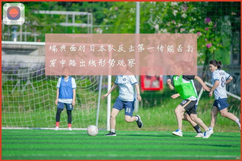 瑞典面对日本队反击第一传能否打穿中路出线形势观察