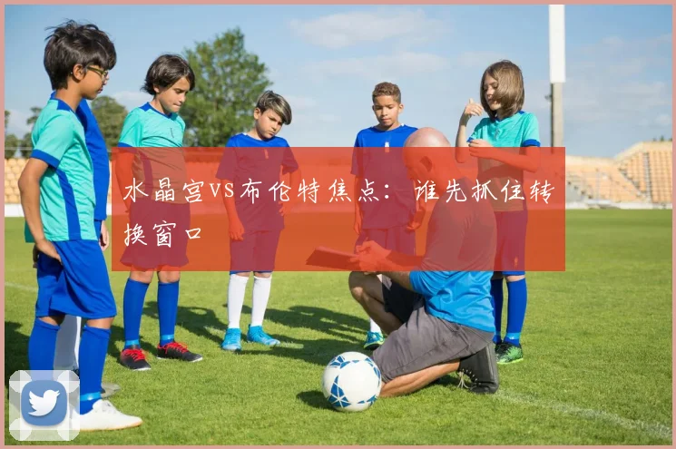 水晶宫vs布伦特焦点：谁先抓住转换窗口