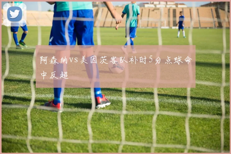 阿森纳vs美因茨客队补时5分点球命中反超