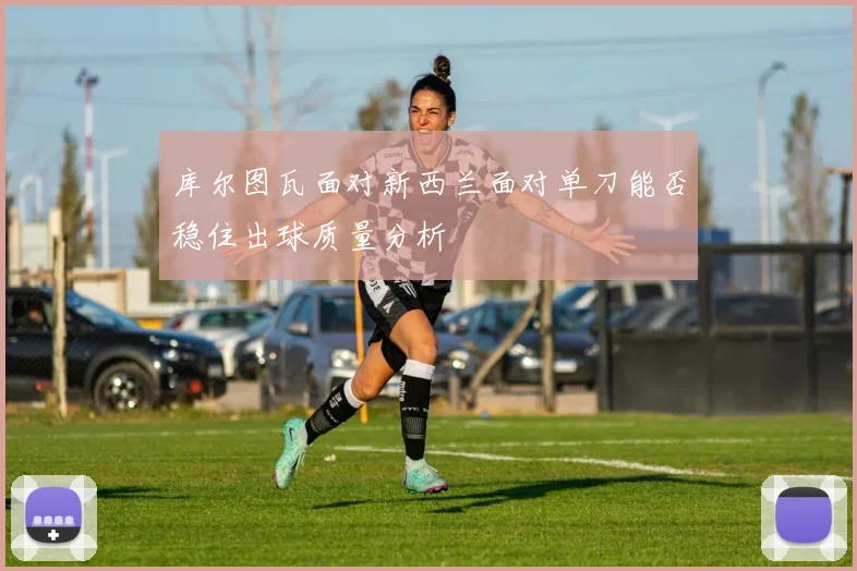 库尔图瓦面对新西兰面对单刀能否稳住出球质量分析