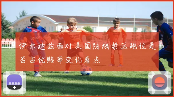 伊尔迪兹面对美国防线禁区跑位是否占优赔率变化看点
