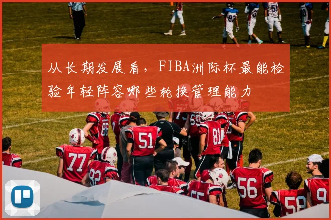 从长期发展看，FIBA洲际杯最能检验年轻阵容哪些轮换管理能力