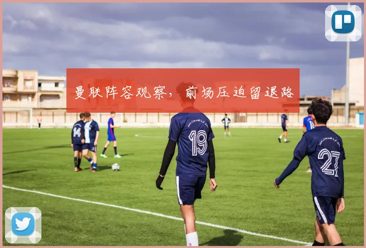 曼联阵容观察，前场压迫留退路