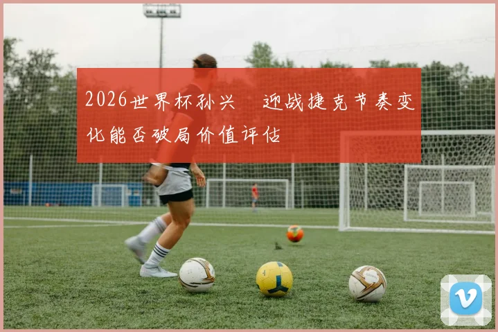 2026世界杯孙兴慜迎战捷克节奏变化能否破局价值评估