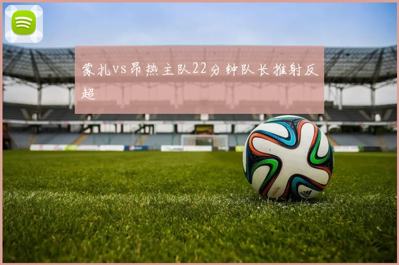 蒙扎vs昂热主队22分钟队长推射反超